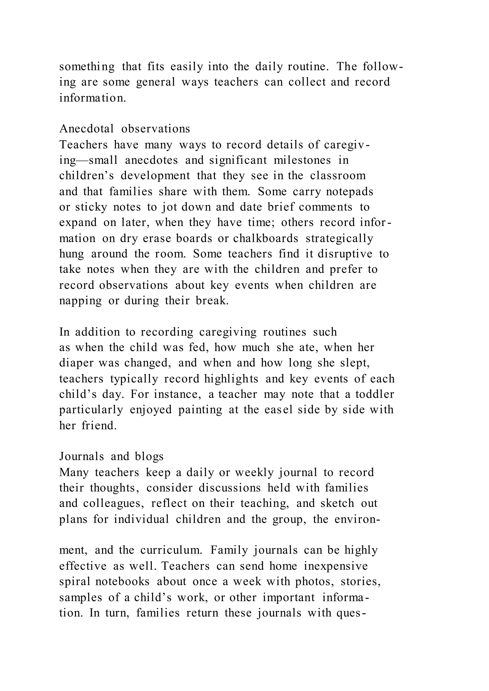 something that fits easily into the daily routine. The follow-
ing are some general ways teachers can collect and record
information.
Anecdotal observations
Teachers have many ways to record details of caregiv-
ing—small anecdotes and significant milestones in
children’s development that they see in the classroom
and that families share with them. Some carry notepads
or sticky notes to jot down and date brief comments to
expand on later, when they have time; others record infor-
mation on dry erase boards or chalkboards strategically
hung around the room. Some teachers find it disruptive to
take notes when they are with the children and prefer to
record observations about key events when children are
napping or during their break.
In addition to recording caregiving routines such
as when the child was fed, how much she ate, when her
diaper was changed, and when and how long she slept,
teachers typically record highlights and key events of each
child’s day. For instance, a teacher may note that a toddler
particularly enjoyed painting at the easel side by side with
her friend.
Journals and blogs
Many teachers keep a daily or weekly journal to record
their thoughts, consider discussions held with families
and colleagues, reflect on their teaching, and sketch out
plans for individual children and the group, the environ-
ment, and the curriculum. Family journals can be highly
effective as well. Teachers can send home inexpensive
spiral notebooks about once a week with photos, stories,
samples of a child’s work, or other important informa-
tion. In turn, families return these journals with ques-
 