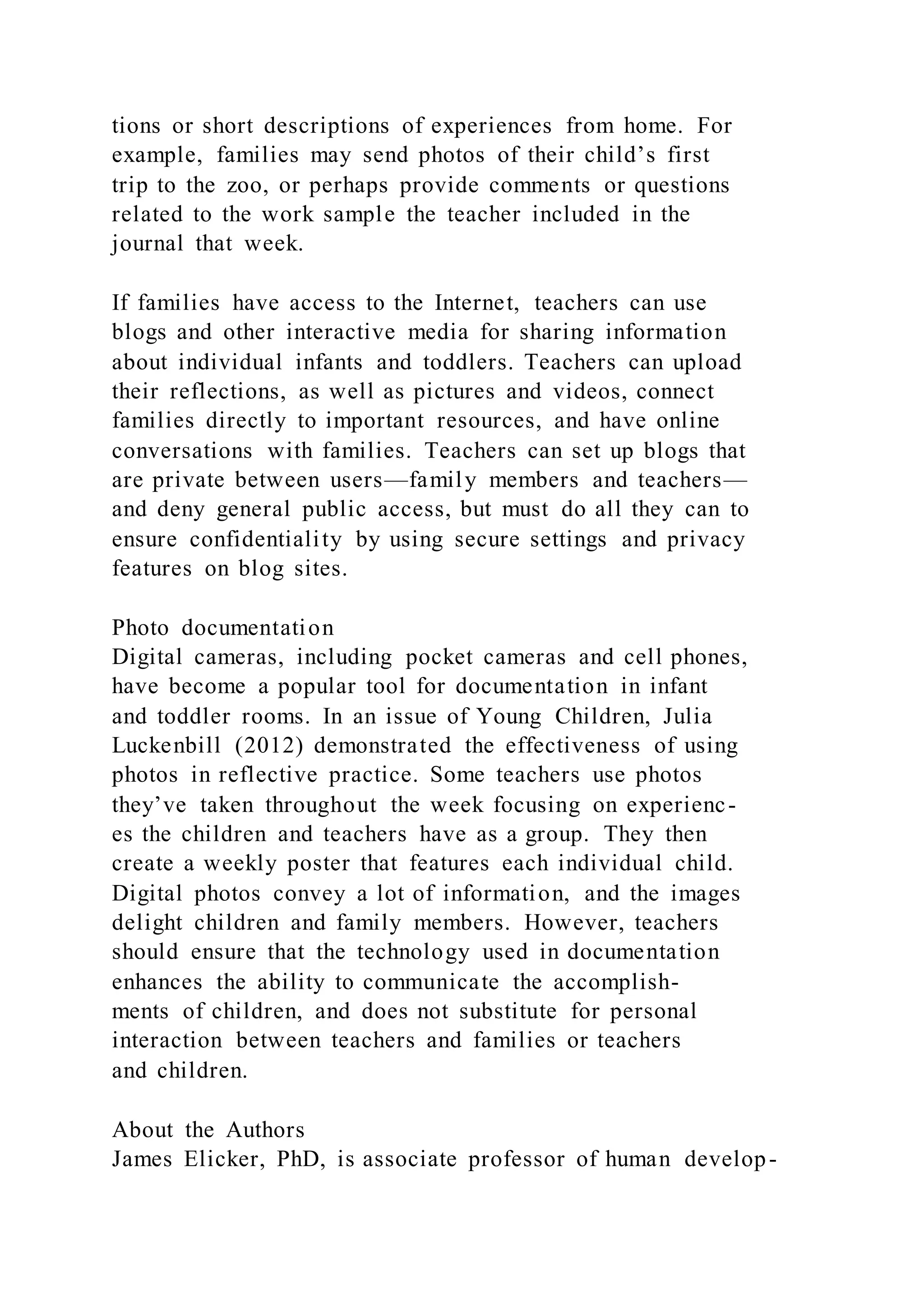 tions or short descriptions of experiences from home. For
example, families may send photos of their child’s first
trip to the zoo, or perhaps provide comments or questions
related to the work sample the teacher included in the
journal that week.
If families have access to the Internet, teachers can use
blogs and other interactive media for sharing information
about individual infants and toddlers. Teachers can upload
their reflections, as well as pictures and videos, connect
families directly to important resources, and have online
conversations with families. Teachers can set up blogs that
are private between users—family members and teachers—
and deny general public access, but must do all they can to
ensure confidentiality by using secure settings and privacy
features on blog sites.
Photo documentation
Digital cameras, including pocket cameras and cell phones,
have become a popular tool for documentation in infant
and toddler rooms. In an issue of Young Children, Julia
Luckenbill (2012) demonstrated the effectiveness of using
photos in reflective practice. Some teachers use photos
they’ve taken throughout the week focusing on experienc-
es the children and teachers have as a group. They then
create a weekly poster that features each individual child.
Digital photos convey a lot of information, and the images
delight children and family members. However, teachers
should ensure that the technology used in documentation
enhances the ability to communicate the accomplish-
ments of children, and does not substitute for personal
interaction between teachers and families or teachers
and children.
About the Authors
James Elicker, PhD, is associate professor of human develop-
 