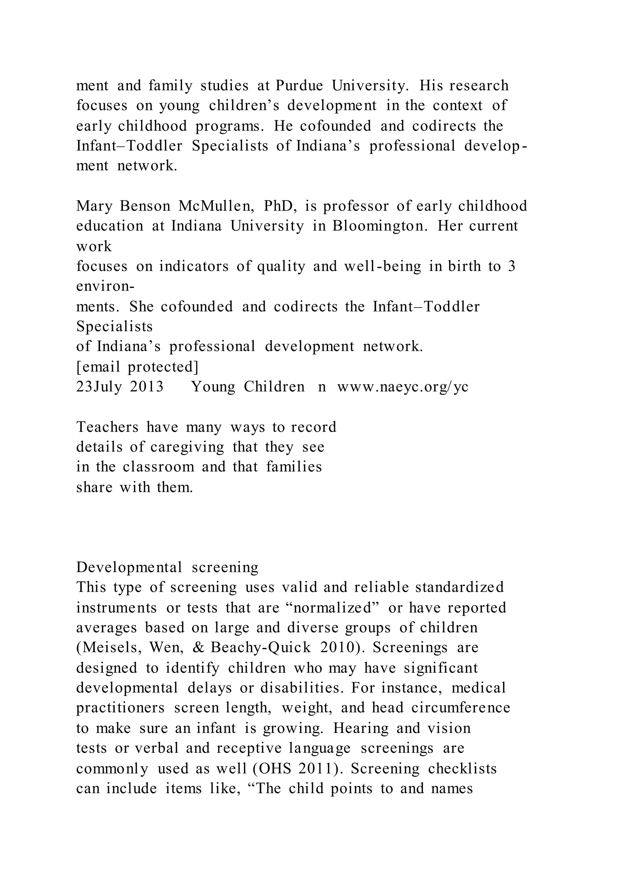 ment and family studies at Purdue University. His research
focuses on young children’s development in the context of
early childhood programs. He cofounded and codirects the
Infant–Toddler Specialists of Indiana’s professional develop-
ment network.
Mary Benson McMullen, PhD, is professor of early childhood
education at Indiana University in Bloomington. Her current
work
focuses on indicators of quality and well-being in birth to 3
environ-
ments. She cofounded and codirects the Infant–Toddler
Specialists
of Indiana’s professional development network.
[email protected]
23July 2013 Young Children n www.naeyc.org/yc
Teachers have many ways to record
details of caregiving that they see
in the classroom and that families
share with them.
Developmental screening
This type of screening uses valid and reliable standardized
instruments or tests that are “normalized” or have reported
averages based on large and diverse groups of children
(Meisels, Wen, & Beachy-Quick 2010). Screenings are
designed to identify children who may have significant
developmental delays or disabilities. For instance, medical
practitioners screen length, weight, and head circumference
to make sure an infant is growing. Hearing and vision
tests or verbal and receptive language screenings are
commonly used as well (OHS 2011). Screening checklists
can include items like, “The child points to and names
 