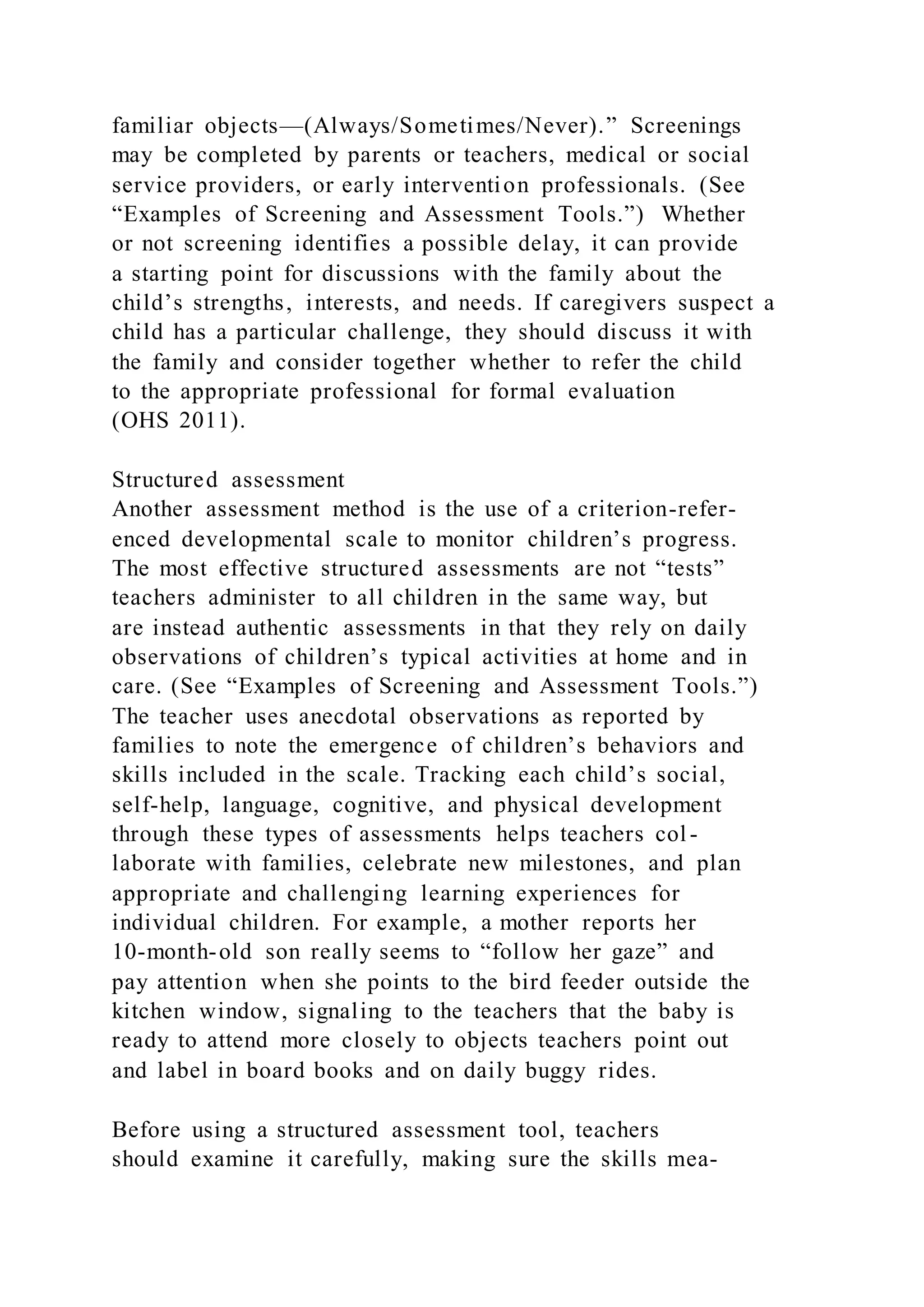 familiar objects—(Always/Sometimes/Never).” Screenings
may be completed by parents or teachers, medical or social
service providers, or early intervention professionals. (See
“Examples of Screening and Assessment Tools.”) Whether
or not screening identifies a possible delay, it can provide
a starting point for discussions with the family about the
child’s strengths, interests, and needs. If caregivers suspect a
child has a particular challenge, they should discuss it with
the family and consider together whether to refer the child
to the appropriate professional for formal evaluation
(OHS 2011).
Structured assessment
Another assessment method is the use of a criterion-refer-
enced developmental scale to monitor children’s progress.
The most effective structured assessments are not “tests”
teachers administer to all children in the same way, but
are instead authentic assessments in that they rely on daily
observations of children’s typical activities at home and in
care. (See “Examples of Screening and Assessment Tools.”)
The teacher uses anecdotal observations as reported by
families to note the emergence of children’s behaviors and
skills included in the scale. Tracking each child’s social,
self-help, language, cognitive, and physical development
through these types of assessments helps teachers col -
laborate with families, celebrate new milestones, and plan
appropriate and challenging learning experiences for
individual children. For example, a mother reports her
10-month-old son really seems to “follow her gaze” and
pay attention when she points to the bird feeder outside the
kitchen window, signaling to the teachers that the baby is
ready to attend more closely to objects teachers point out
and label in board books and on daily buggy rides.
Before using a structured assessment tool, teachers
should examine it carefully, making sure the skills mea-
 