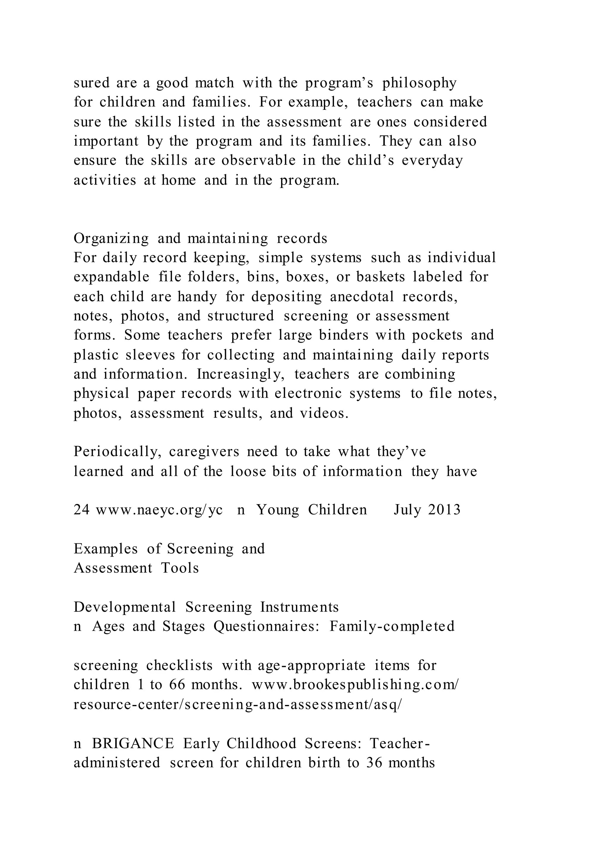 sured are a good match with the program’s philosophy
for children and families. For example, teachers can make
sure the skills listed in the assessment are ones considered
important by the program and its families. They can also
ensure the skills are observable in the child’s everyday
activities at home and in the program.
Organizing and maintaining records
For daily record keeping, simple systems such as individual
expandable file folders, bins, boxes, or baskets labeled for
each child are handy for depositing anecdotal records,
notes, photos, and structured screening or assessment
forms. Some teachers prefer large binders with pockets and
plastic sleeves for collecting and maintaining daily reports
and information. Increasingly, teachers are combining
physical paper records with electronic systems to file notes,
photos, assessment results, and videos.
Periodically, caregivers need to take what they’ve
learned and all of the loose bits of information they have
24 www.naeyc.org/yc n Young Children July 2013
Examples of Screening and
Assessment Tools
Developmental Screening Instruments
n Ages and Stages Questionnaires: Family-completed
screening checklists with age-appropriate items for
children 1 to 66 months. www.brookespublishing.com/
resource-center/screening-and-assessment/asq/
n BRIGANCE Early Childhood Screens: Teacher-
administered screen for children birth to 36 months
 