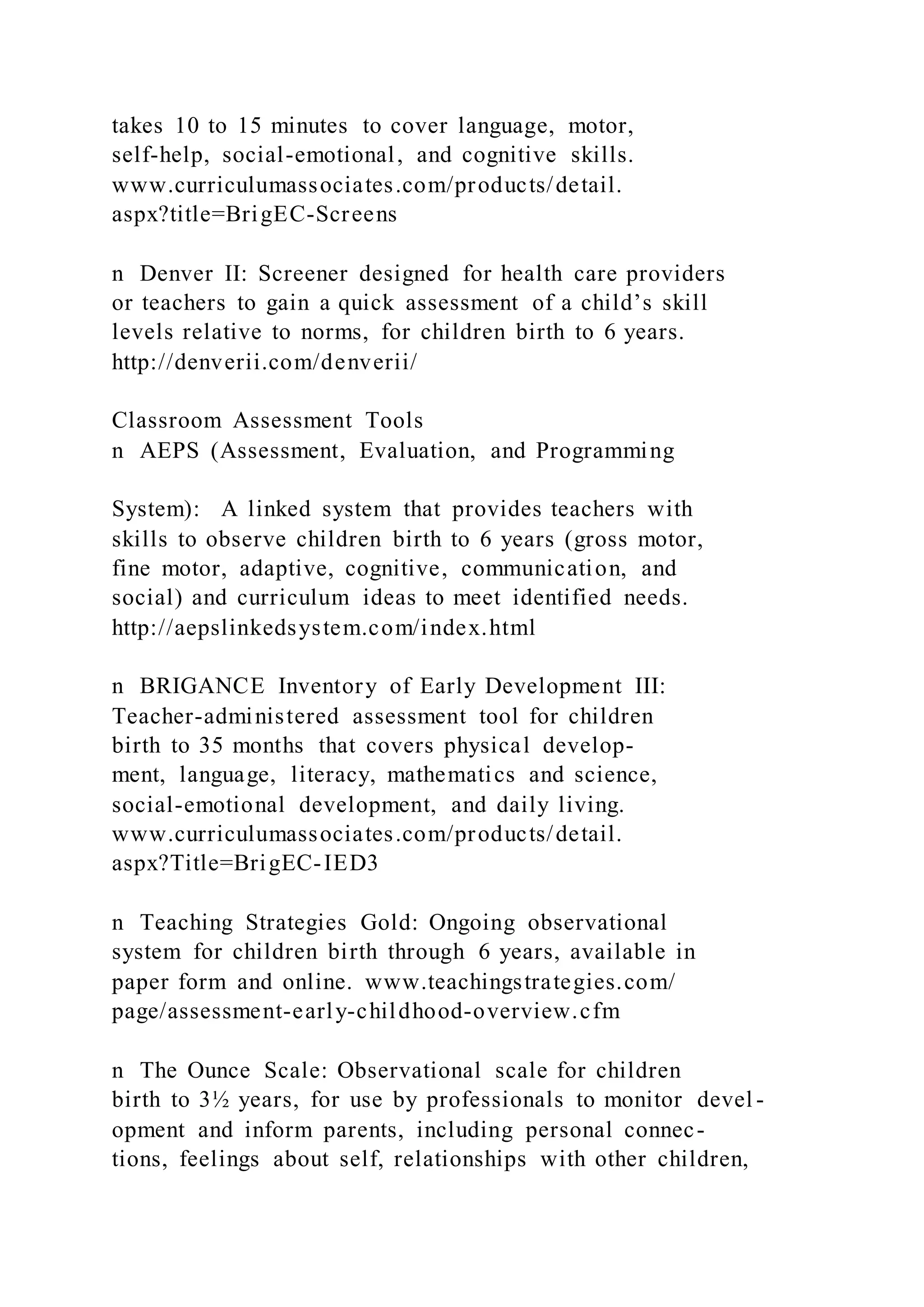 takes 10 to 15 minutes to cover language, motor,
self-help, social-emotional, and cognitive skills.
www.curriculumassociates.com/products/detail.
aspx?title=BrigEC-Screens
n Denver II: Screener designed for health care providers
or teachers to gain a quick assessment of a child’s skill
levels relative to norms, for children birth to 6 years.
http://denverii.com/denverii/
Classroom Assessment Tools
n AEPS (Assessment, Evaluation, and Programming
System): A linked system that provides teachers with
skills to observe children birth to 6 years (gross motor,
fine motor, adaptive, cognitive, communication, and
social) and curriculum ideas to meet identified needs.
http://aepslinkedsystem.com/index.html
n BRIGANCE Inventory of Early Development III:
Teacher-administered assessment tool for children
birth to 35 months that covers physical develop-
ment, language, literacy, mathematics and science,
social-emotional development, and daily living.
www.curriculumassociates.com/products/detail.
aspx?Title=BrigEC-IED3
n Teaching Strategies Gold: Ongoing observational
system for children birth through 6 years, available in
paper form and online. www.teachingstrategies.com/
page/assessment-early-childhood-overview.cfm
n The Ounce Scale: Observational scale for children
birth to 3½ years, for use by professionals to monitor devel -
opment and inform parents, including personal connec-
tions, feelings about self, relationships with other children,
 