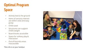Optimal Program
Space
• Activity low to the ground
• Items of sensory interest
are within view and easy
grasp
• Child-sized
• Structures can support
child’s weight
• Board books accessible
• Space for solitary play &
interaction
• Out-of-bounds areas
inaccessible
*this info is on your handout
 