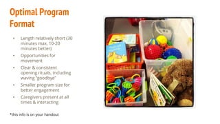 Optimal Program
Format
• Length relatively short (30
minutes max, 10-20
minutes better)
• Opportunities for
movement
• Clear & consistent
opening rituals, including
waving “goodbye”
• Smaller program size for
better engagement
• Caregivers present at all
times & interacting
*this info is on your handout
 