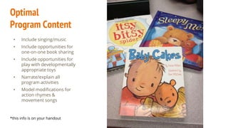 Optimal
Program Content
• Include singing/music
• Include opportunities for
one-on-one book sharing
• Include opportunities for
play with developmentally
appropriate toys
• Narrate/explain all
program activities
• Model modifications for
action rhymes &
movement songs
*this info is on your handout
 
