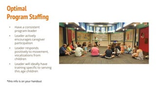 Optimal
Program Staffing
• Have a consistent
program leader
• Leader actively
encourages caregiver
participation
• Leader responds
positively to movement,
vocalizations from
children
• Leader will ideally have
training specific to serving
this age children
*this info is on your handout
 