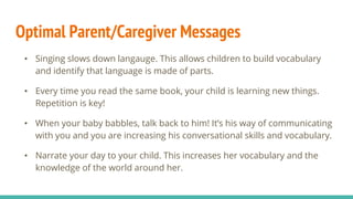 Optimal Parent/Caregiver Messages
• Singing slows down langauge. This allows children to build vocabulary
and identify that language is made of parts.
• Every time you read the same book, your child is learning new things.
Repetition is key!
• When your baby babbles, talk back to him! It’s his way of communicating
with you and you are increasing his conversational skills and vocabulary.
• Narrate your day to your child. This increases her vocabulary and the
knowledge of the world around her.
 