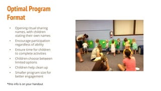 Optimal Program
Format
• Opening ritual sharing
names, with children
stating their own names
• Encourage participation
regardless of ability
• Ensure time for children
to complete activities
• Children choose between
limited options
• Children help clean up
• Smaller program size for
better engagement
*this info is on your handout
 
