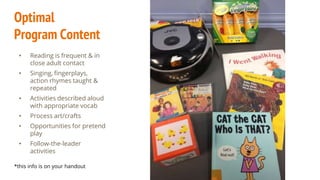 Optimal
Program Content
• Reading is frequent & in
close adult contact
• Singing, fingerplays,
action rhymes taught &
repeated
• Activities described aloud
with appropriate vocab
• Process art/crafts
• Opportunities for pretend
play
• Follow-the-leader
activities
*this info is on your handout
 