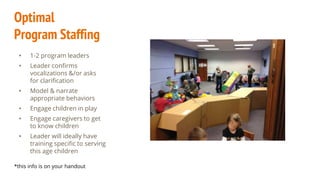 Optimal
Program Staffing
• 1-2 program leaders
• Leader confirms
vocalizations &/or asks
for clarification
• Model & narrate
appropriate behaviors
• Engage children in play
• Engage caregivers to get
to know children
• Leader will ideally have
training specific to serving
this age children
*this info is on your handout
 