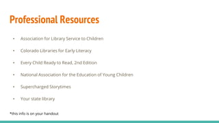 Professional Resources
• Association for Library Service to Children
• Colorado Libraries for Early Literacy
• Every Child Ready to Read, 2nd Edition
• National Association for the Education of Young Children
• Supercharged Storytimes
• Your state library
*this info is on your handout
 
