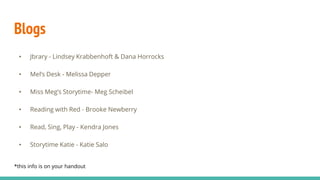 Blogs
• Jbrary - Lindsey Krabbenhoft & Dana Horrocks
• Mel’s Desk - Melissa Depper
• Miss Meg’s Storytime- Meg Scheibel
• Reading with Red - Brooke Newberry
• Read, Sing, Play - Kendra Jones
• Storytime Katie - Katie Salo
*this info is on your handout
 