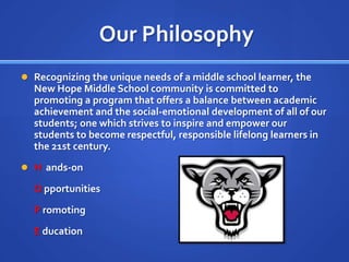 Our PhilosophyRecognizing the unique needs of a middle school learner, the New Hope Middle School community is committed to promoting a program that offers a balance between academic achievement and the social-emotional development of all of our students; one which strives to inspire and empower our students to become respectful, responsible lifelong learners in the 21st century.H  ands-on	O pportunities	P romoting	E ducation