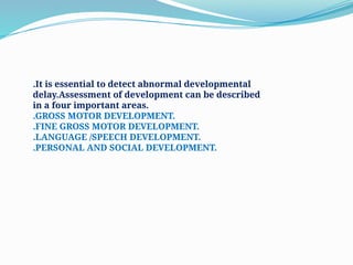 .It is essential to detect abnormal developmental
delay.Assessment of development can be described
in a four important areas.
.GROSS MOTOR DEVELOPMENT.
.FINE GROSS MOTOR DEVELOPMENT.
.LANGUAGE /SPEECH DEVELOPMENT.
.PERSONAL AND SOCIAL DEVELOPMENT.
 