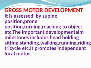 GROSS MOTOR DEVELOPMENT
It is assessed by supine
position,prone
position,turning,reaching to object
etc.The important developmentalm
milestones includes head holding
sitting,standing,walking,running,riding
tricycle etc.It promotes independent
local motor.
 