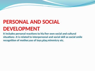 PERSONAL AND SOCIAL
DEVELOPMENT
It includes personal reactions to his/her own social and cultural
situations .It is related to interpersonal and social skill as social smile
recognition of mother,use of toys,play,mimmicry etc.
 