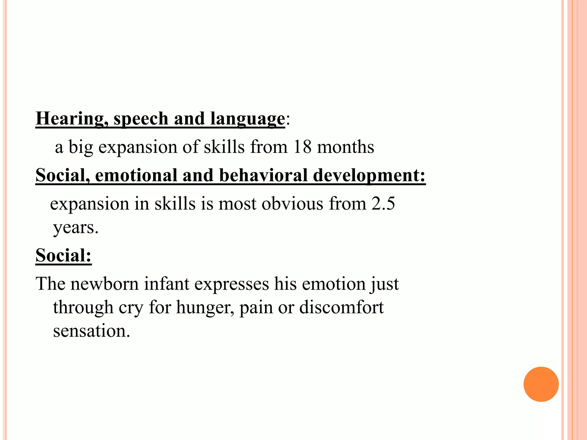 Hearing, speech and language: 
a big expansion of skills from 18 months 
Social, emotional and behavioral development: 
expansion in skills is most obvious from 2.5 
years. 
Social: 
The newborn infant expresses his emotion just 
through cry for hunger, pain or discomfort 
sensation. 
 