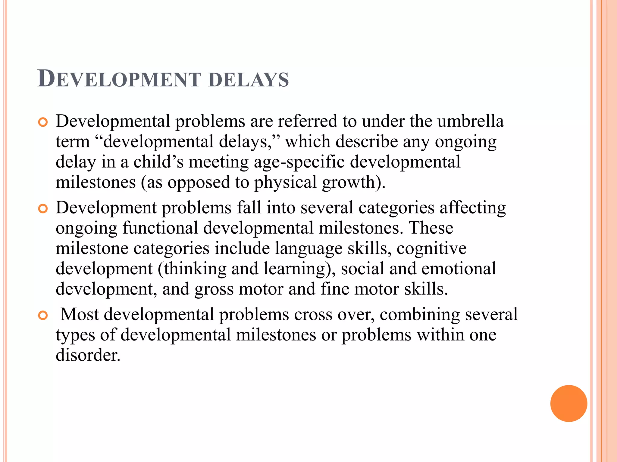 DEVELOPMENT DELAYS 
 Developmental problems are referred to under the umbrella 
term “developmental delays,” which describe any ongoing 
delay in a child’s meeting age-specific developmental 
milestones (as opposed to physical growth). 
 Development problems fall into several categories affecting 
ongoing functional developmental milestones. These 
milestone categories include language skills, cognitive 
development (thinking and learning), social and emotional 
development, and gross motor and fine motor skills. 
 Most developmental problems cross over, combining several 
types of developmental milestones or problems within one 
disorder. 
 