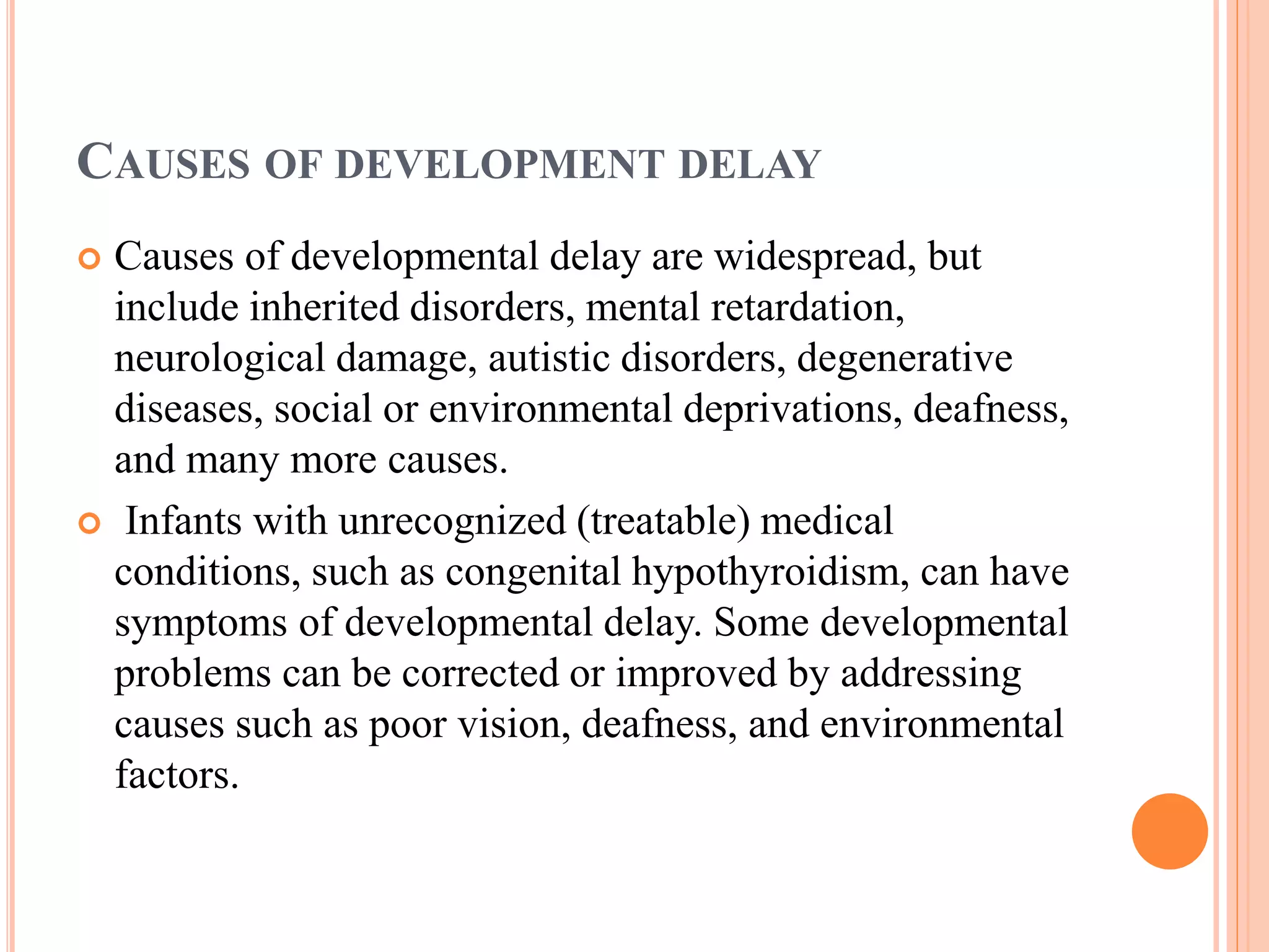 CAUSES OF DEVELOPMENT DELAY 
 Causes of developmental delay are widespread, but 
include inherited disorders, mental retardation, 
neurological damage, autistic disorders, degenerative 
diseases, social or environmental deprivations, deafness, 
and many more causes. 
 Infants with unrecognized (treatable) medical 
conditions, such as congenital hypothyroidism, can have 
symptoms of developmental delay. Some developmental 
problems can be corrected or improved by addressing 
causes such as poor vision, deafness, and environmental 
factors. 
 