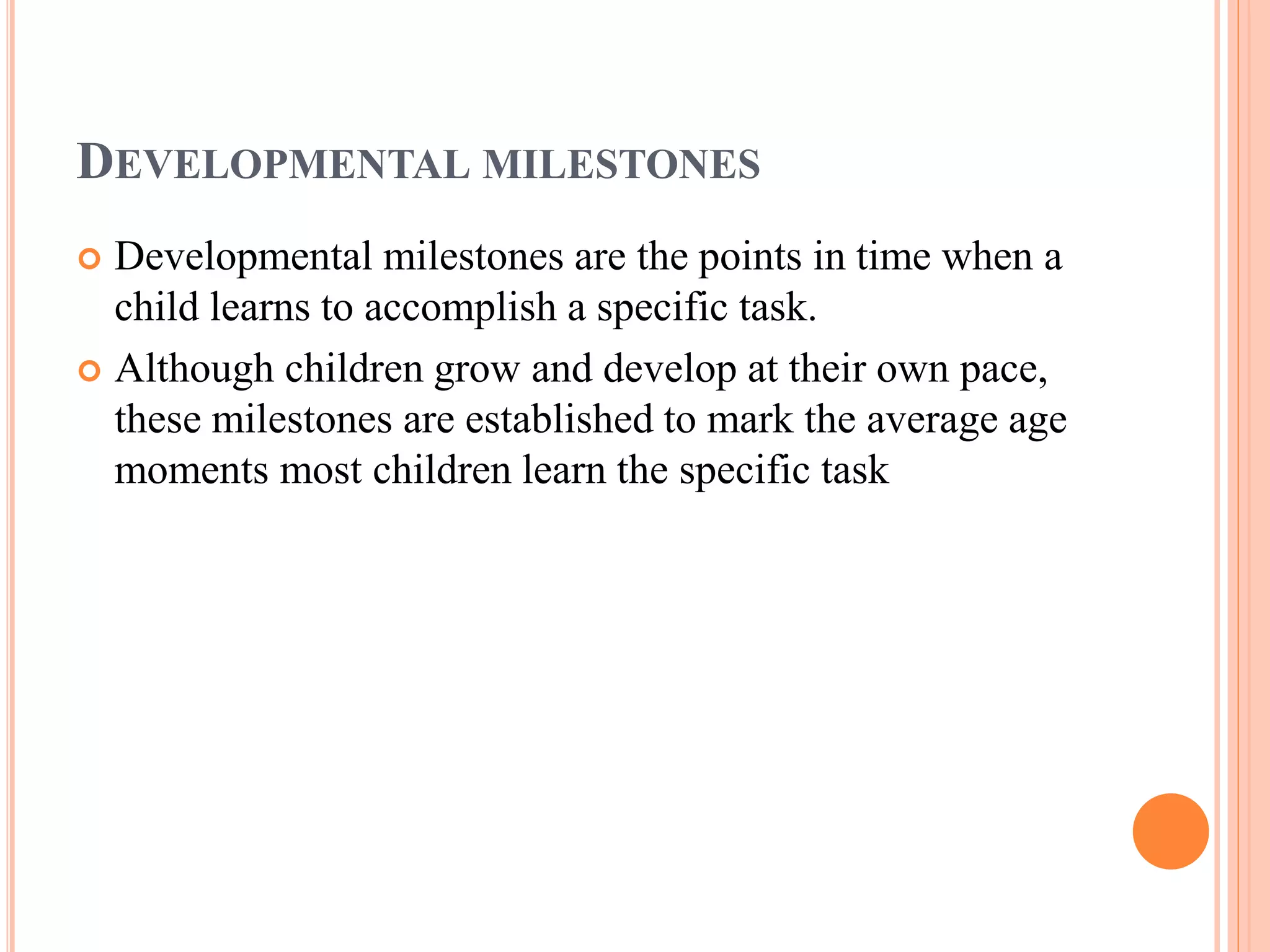 DEVELOPMENTAL MILESTONES 
 Developmental milestones are the points in time when a 
child learns to accomplish a specific task. 
 Although children grow and develop at their own pace, 
these milestones are established to mark the average age 
moments most children learn the specific task 
 