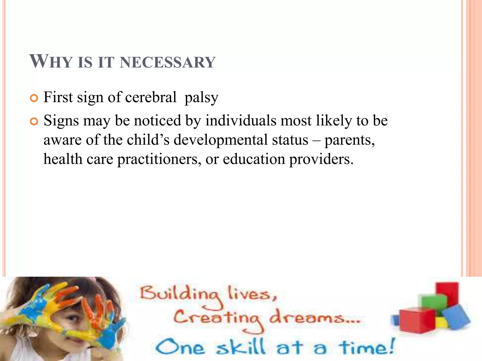 WHY IS IT NECESSARY 
 First sign of cerebral palsy 
 Signs may be noticed by individuals most likely to be 
aware of the child’s developmental status – parents, 
health care practitioners, or education providers. 
 
