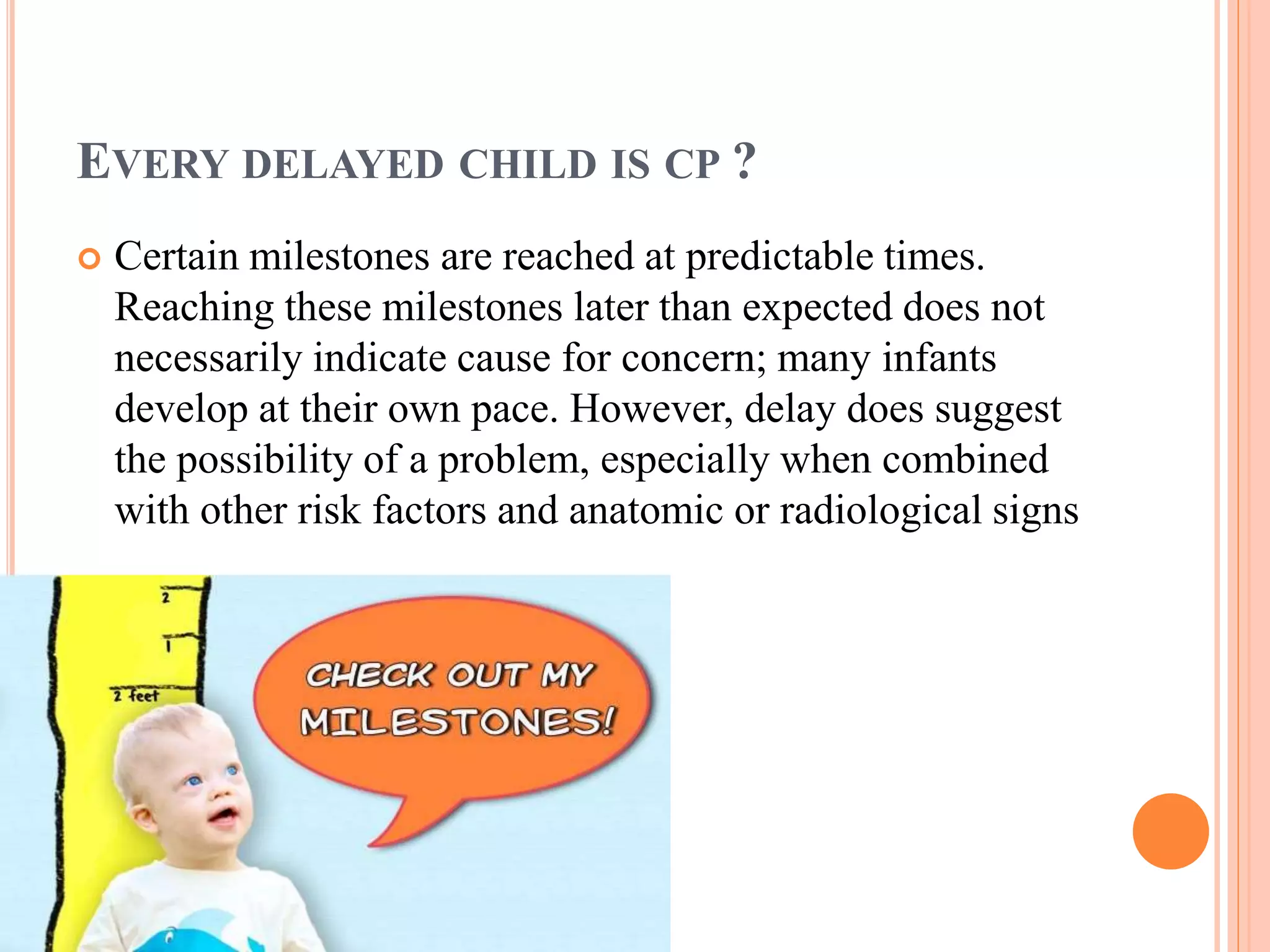 EVERY DELAYED CHILD IS CP ? 
 Certain milestones are reached at predictable times. 
Reaching these milestones later than expected does not 
necessarily indicate cause for concern; many infants 
develop at their own pace. However, delay does suggest 
the possibility of a problem, especially when combined 
with other risk factors and anatomic or radiological signs 
 