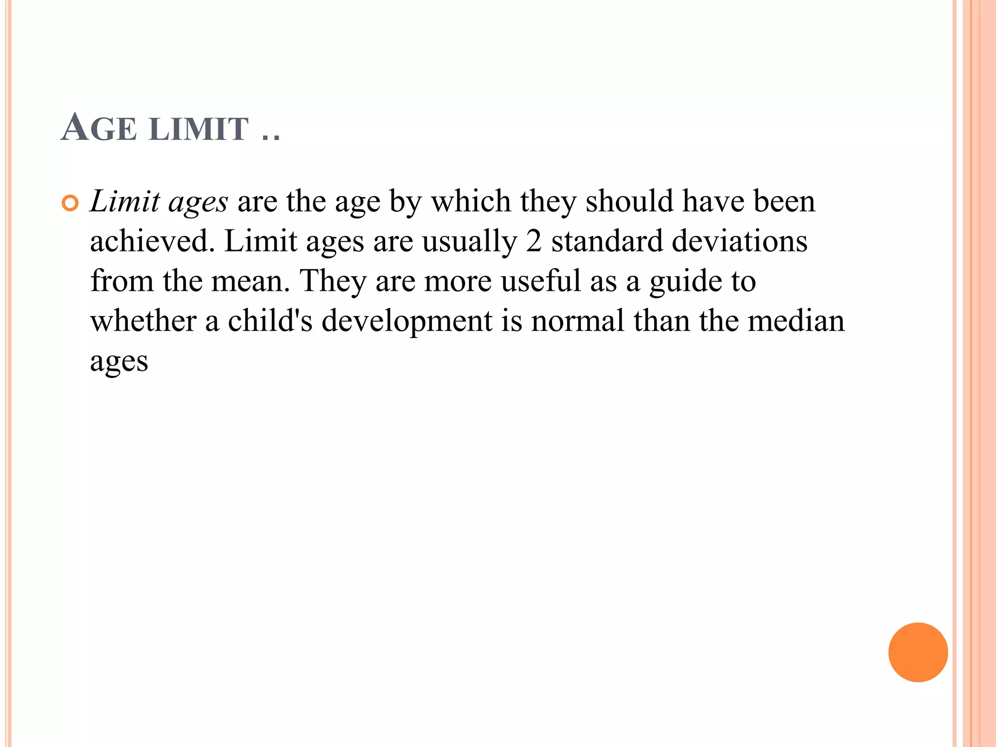 AGE LIMIT .. 
 Limit ages are the age by which they should have been 
achieved. Limit ages are usually 2 standard deviations 
from the mean. They are more useful as a guide to 
whether a child's development is normal than the median 
ages 
 