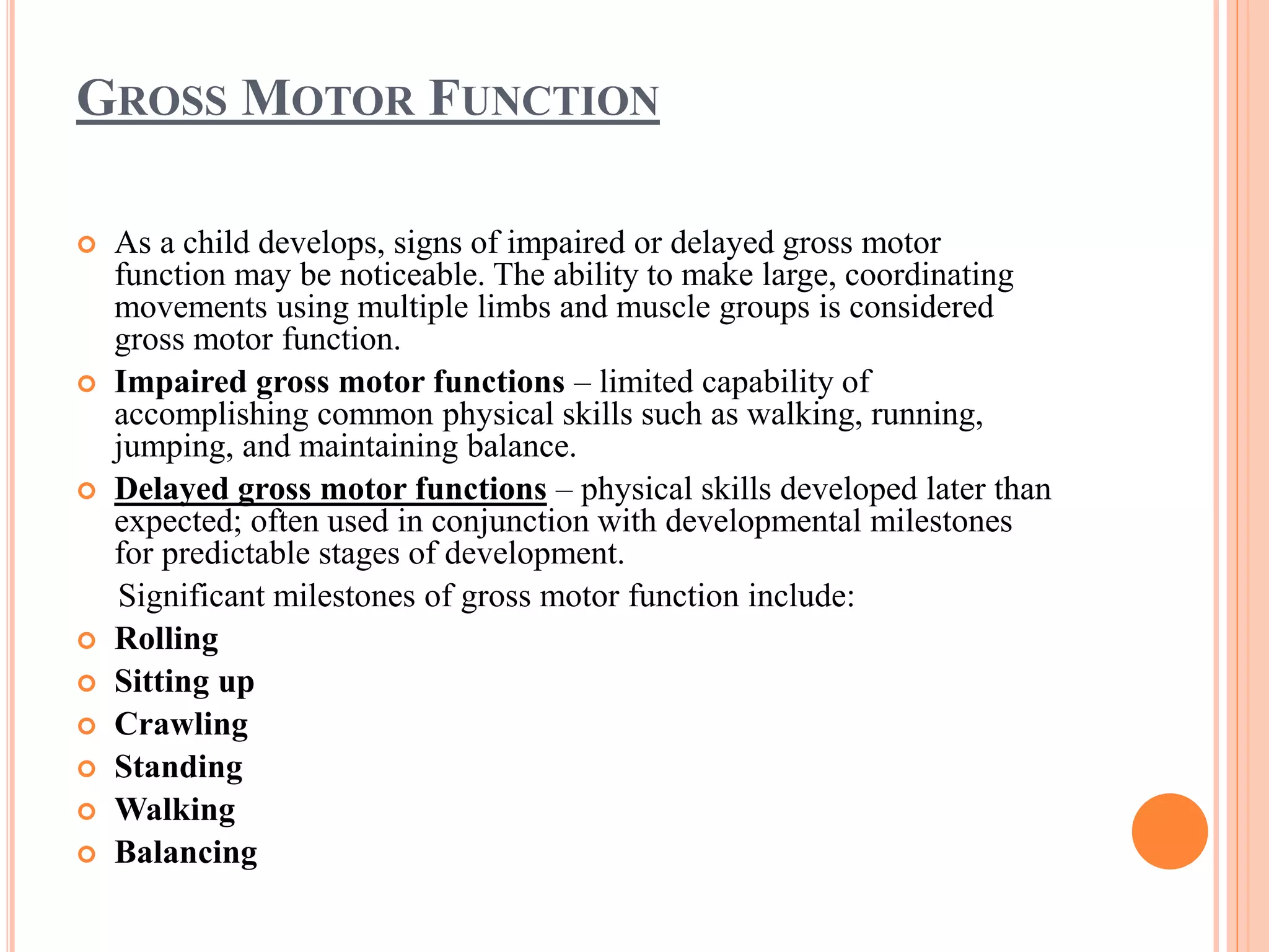 GROSS MOTOR FUNCTION 
 As a child develops, signs of impaired or delayed gross motor 
function may be noticeable. The ability to make large, coordinating 
movements using multiple limbs and muscle groups is considered 
gross motor function. 
 Impaired gross motor functions – limited capability of 
accomplishing common physical skills such as walking, running, 
jumping, and maintaining balance. 
 Delayed gross motor functions – physical skills developed later than 
expected; often used in conjunction with developmental milestones 
for predictable stages of development. 
Significant milestones of gross motor function include: 
 Rolling 
 Sitting up 
 Crawling 
 Standing 
 Walking 
 Balancing 
 