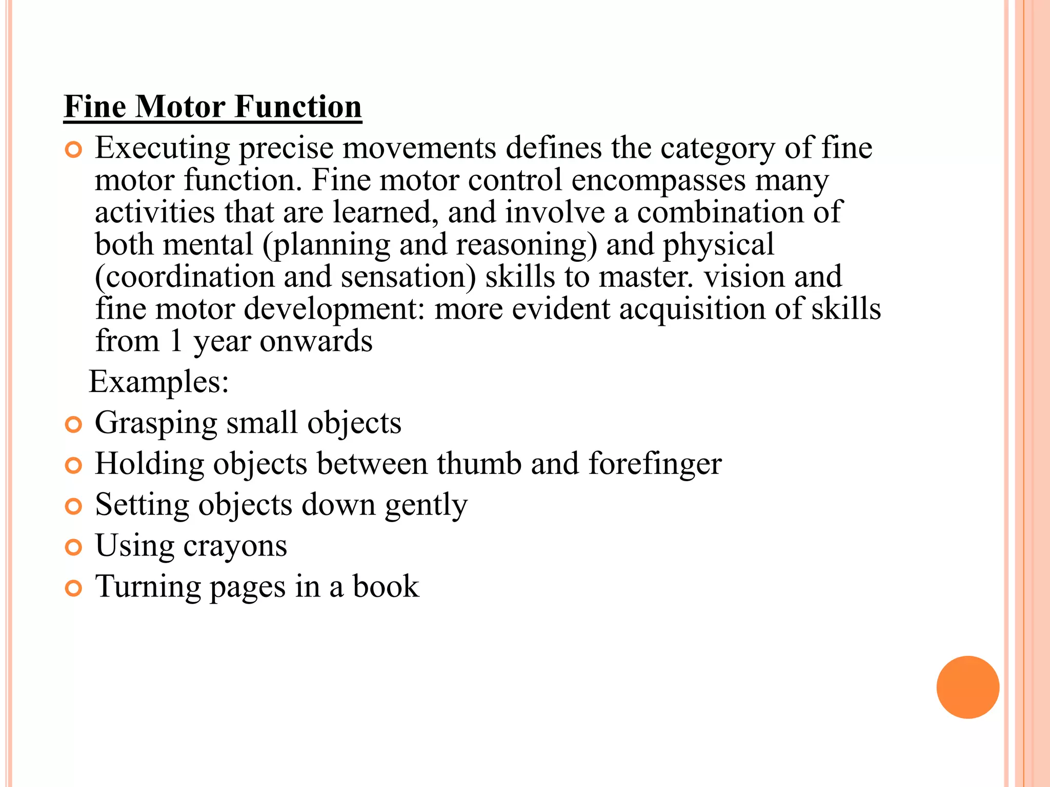 Fine Motor Function 
 Executing precise movements defines the category of fine 
motor function. Fine motor control encompasses many 
activities that are learned, and involve a combination of 
both mental (planning and reasoning) and physical 
(coordination and sensation) skills to master. vision and 
fine motor development: more evident acquisition of skills 
from 1 year onwards 
Examples: 
 Grasping small objects 
 Holding objects between thumb and forefinger 
 Setting objects down gently 
 Using crayons 
 Turning pages in a book 
 