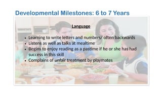 Developmental Milestones: 6 to 7 Years
Language
• Learning to write letters and numbers/ often backwards
• Listens as well as talks at mealtime
• Begins to enjoy reading as a pastime if he or she has had
success in this skill
• Complains of unfair treatment by playmates
 