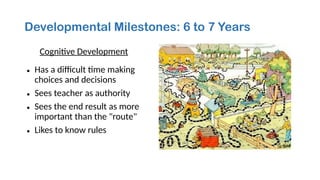 Developmental Milestones: 6 to 7 Years
Cognitive Development
• Has a difficult time making
choices and decisions
• Sees teacher as authority
• Sees the end result as more
important than the "route"
• Likes to know rules
 