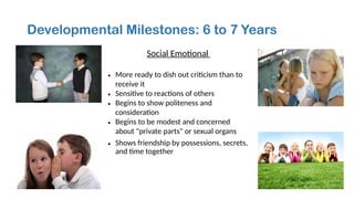 Developmental Milestones: 6 to 7 Years
Social Emotional
• More ready to dish out criticism than to
receive it
• Sensitive to reactions of others
• Begins to show politeness and
consideration
• Begins to be modest and concerned
about "private parts" or sexual organs
• Shows friendship by possessions, secrets,
and time together
 