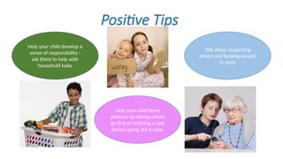 Positive Tips
Help your child learn
patience by letting others
go first or finishing a task
before going out to play
Talk about respecting
others and helping people
in need
Help your child develop a
sense of responsibility -
ask them to help with
household tasks
 