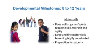 Developmental Milestones: 8 to 12 Years
Motor skills
• Does well at games/sports
requiring skill, strength and
agility
• Large and fine motor skills
becoming highly coordinated
• Preparation for puberty
 