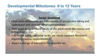 Developmental Milestones: 8 to 12 Years
Social/ Emotional
• Most early adolescents are fully capable of perspective taking and
understand and consider other's perspectives.
• They begin to understand facets of the adult world like money and
telling time.
• may resent being told what to do, yet needs constant reminders
regarding routine responsibilities
• shows a change of interest in the opposite sex
 