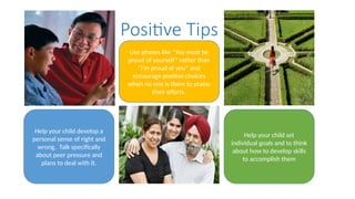 Positive Tips
Help your child develop a
personal sense of right and
wrong. Talk specifically
about peer pressure and
plans to deal with it.
Use phases like “You must be
proud of yourself” rather than
”I’m proud of you” and
encourage positive choices
when no one is there to praise
their efforts.
Help your child set
individual goals and to think
about how to develop skills
to accomplish them
 