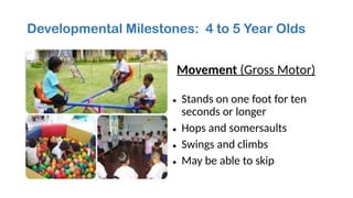 Developmental Milestones: 4 to 5 Year Olds
Movement (Gross Motor)
• Stands on one foot for ten
seconds or longer
• Hops and somersaults
• Swings and climbs
• May be able to skip
 