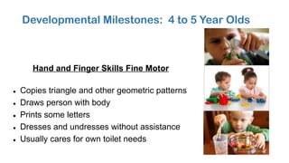 Developmental Milestones: 4 to 5 Year Olds
Hand and Finger Skills Fine Motor
• Copies triangle and other geometric patterns
• Draws person with body
• Prints some letters
• Dresses and undresses without assistance
• Usually cares for own toilet needs
 