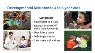 Developmental Mile stones 4 to 6 year olds
Language
• Recalls part of a story
• Speaks sentences of
more than five words
• Uses future tense
• Tells longer stories
• Says name and address
 