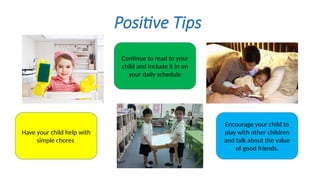 Positive Tips
Have your child help with
simple chores
Continue to read to your
child and include it in on
your daily schedule
Encourage your child to
play with other children
and talk about the value
of good friends.
 