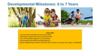 Developmental Milestones: 6 to 7 Years
Motor Skills
• Use one hand consistently for fine motor tasks
• Interested in games with rules and but lacks skill
• Use a fork and knife together to cut soft foods
• Get dressed by themselves including fasteners
• Enjoys roughhousing, but does not know when to stop; may end up hurt, upset, or exhausted
 