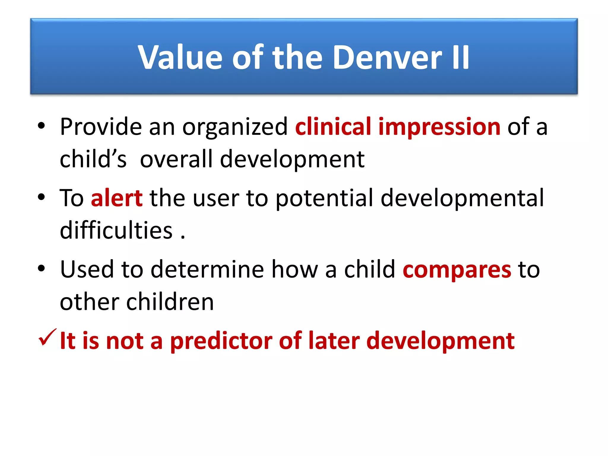 Value of the Denver II
• Provide an organized clinical impression of a
child’s overall development
• To alert the user to potential developmental
difficulties .
• Used to determine how a child compares to
other children
It is not a predictor of later development
 