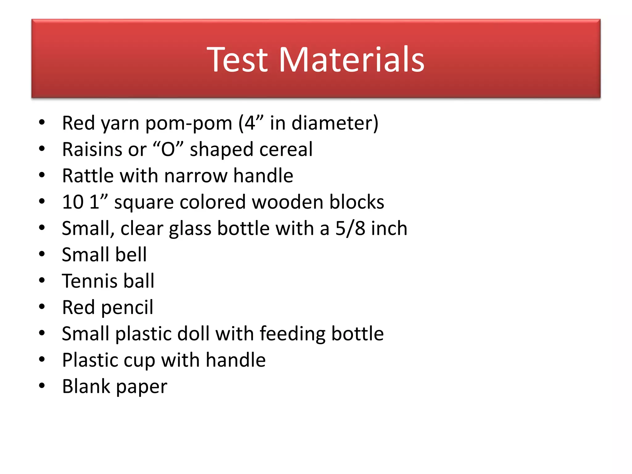 Test Materials
• Red yarn pom-pom (4” in diameter)
• Raisins or “O” shaped cereal
• Rattle with narrow handle
• 10 1” square colored wooden blocks
• Small, clear glass bottle with a 5/8 inch
• Small bell
• Tennis ball
• Red pencil
• Small plastic doll with feeding bottle
• Plastic cup with handle
• Blank paper
 