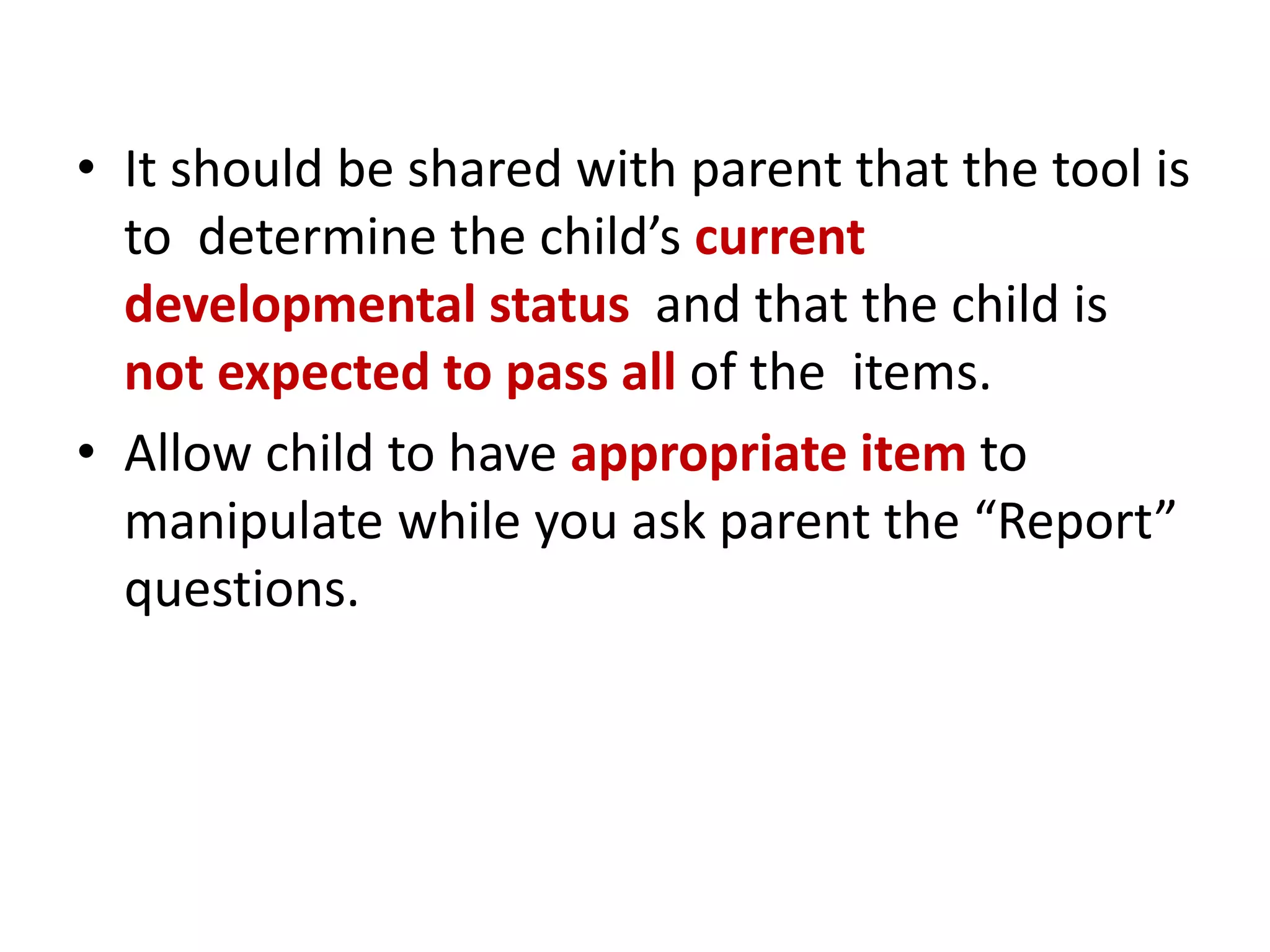 • It should be shared with parent that the tool is
to determine the child’s current
developmental status and that the child is
not expected to pass all of the items.
• Allow child to have appropriate item to
manipulate while you ask parent the “Report”
questions.
 