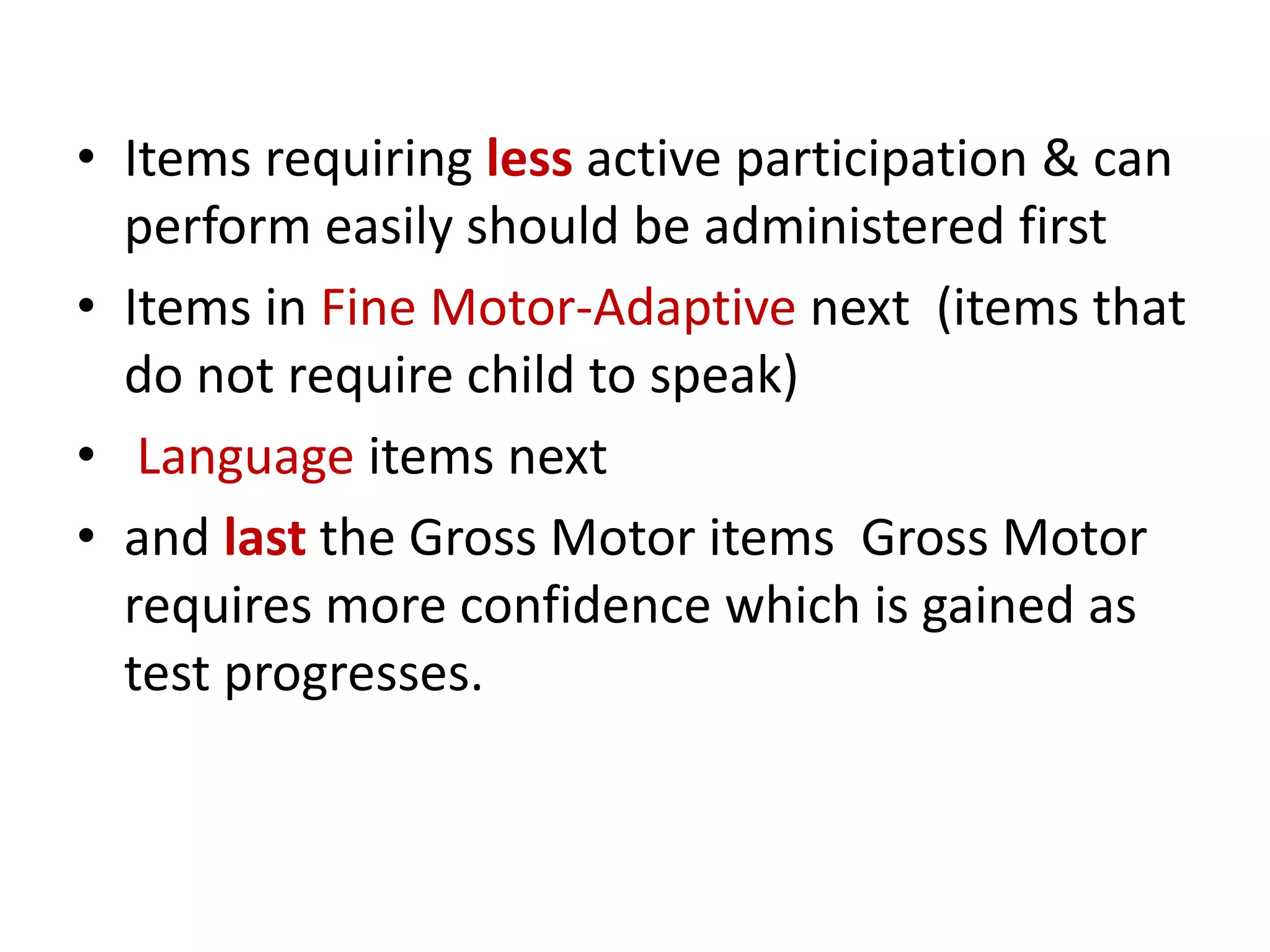• Items requiring less active participation & can
perform easily should be administered first
• Items in Fine Motor-Adaptive next (items that
do not require child to speak)
• Language items next
• and last the Gross Motor items Gross Motor
requires more confidence which is gained as
test progresses.
 
