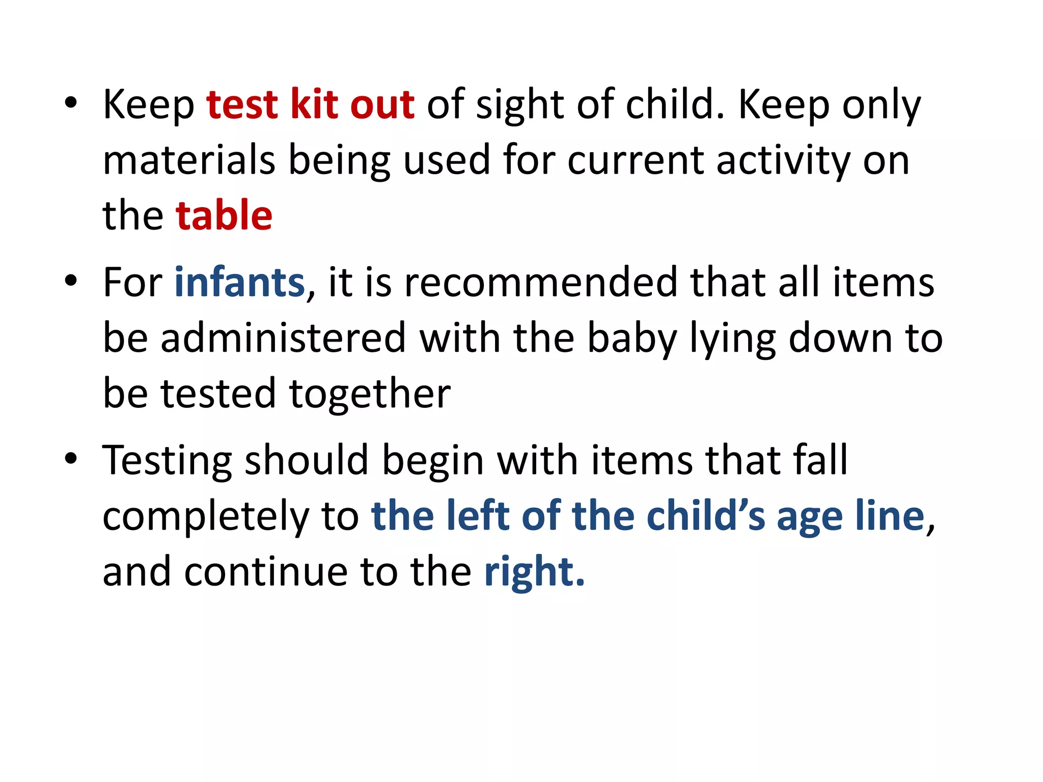 • Keep test kit out of sight of child. Keep only
materials being used for current activity on
the table
• For infants, it is recommended that all items
be administered with the baby lying down to
be tested together
• Testing should begin with items that fall
completely to the left of the child’s age line,
and continue to the right.
 