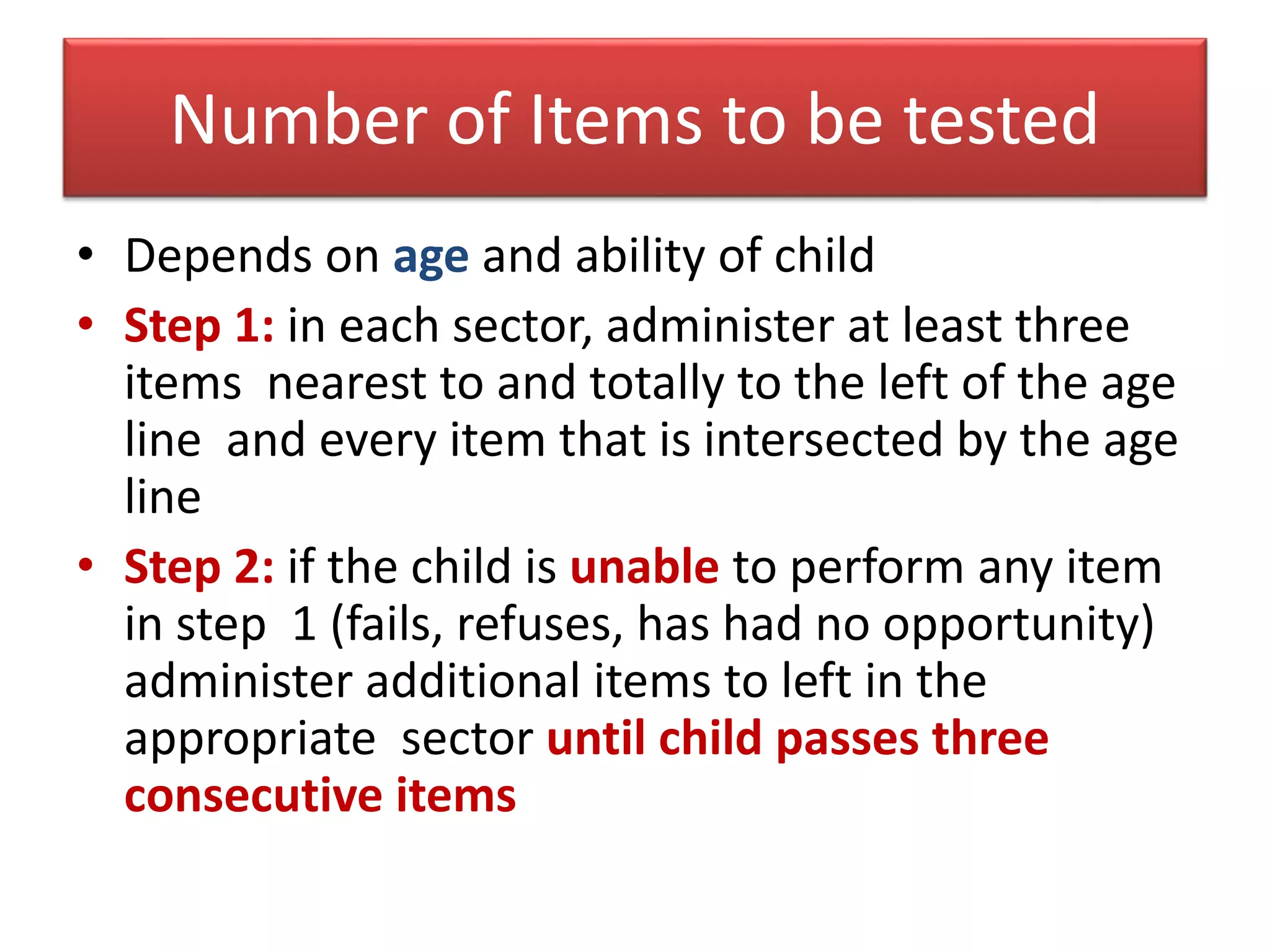 Number of Items to be tested
• Depends on age and ability of child
• Step 1: in each sector, administer at least three
items nearest to and totally to the left of the age
line and every item that is intersected by the age
line
• Step 2: if the child is unable to perform any item
in step 1 (fails, refuses, has had no opportunity)
administer additional items to left in the
appropriate sector until child passes three
consecutive items
 