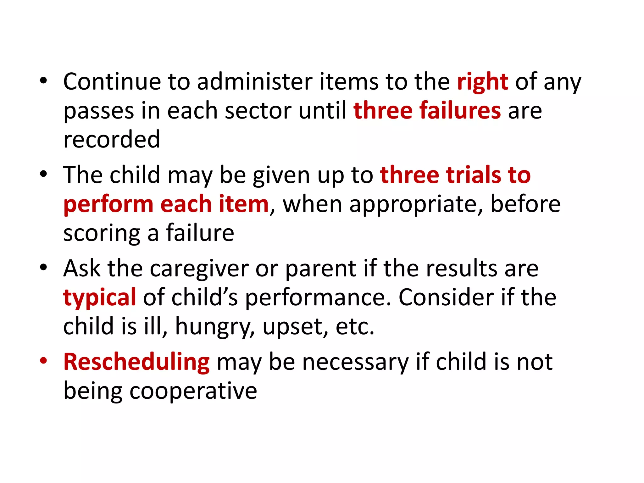 • Continue to administer items to the right of any
passes in each sector until three failures are
recorded
• The child may be given up to three trials to
perform each item, when appropriate, before
scoring a failure
• Ask the caregiver or parent if the results are
typical of child’s performance. Consider if the
child is ill, hungry, upset, etc.
• Rescheduling may be necessary if child is not
being cooperative
 