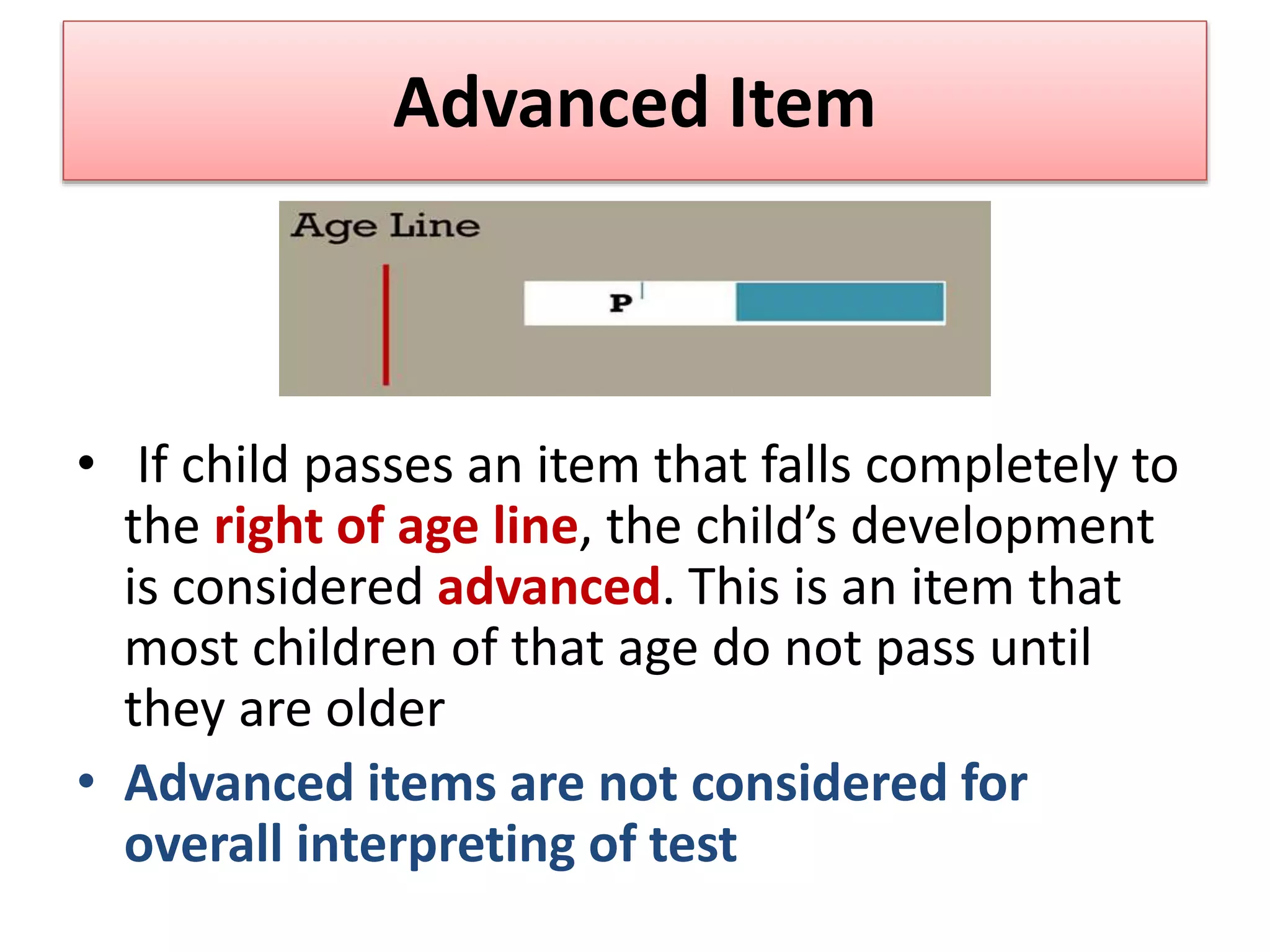 Advanced Item
• If child passes an item that falls completely to
the right of age line, the child’s development
is considered advanced. This is an item that
most children of that age do not pass until
they are older
• Advanced items are not considered for
overall interpreting of test
 