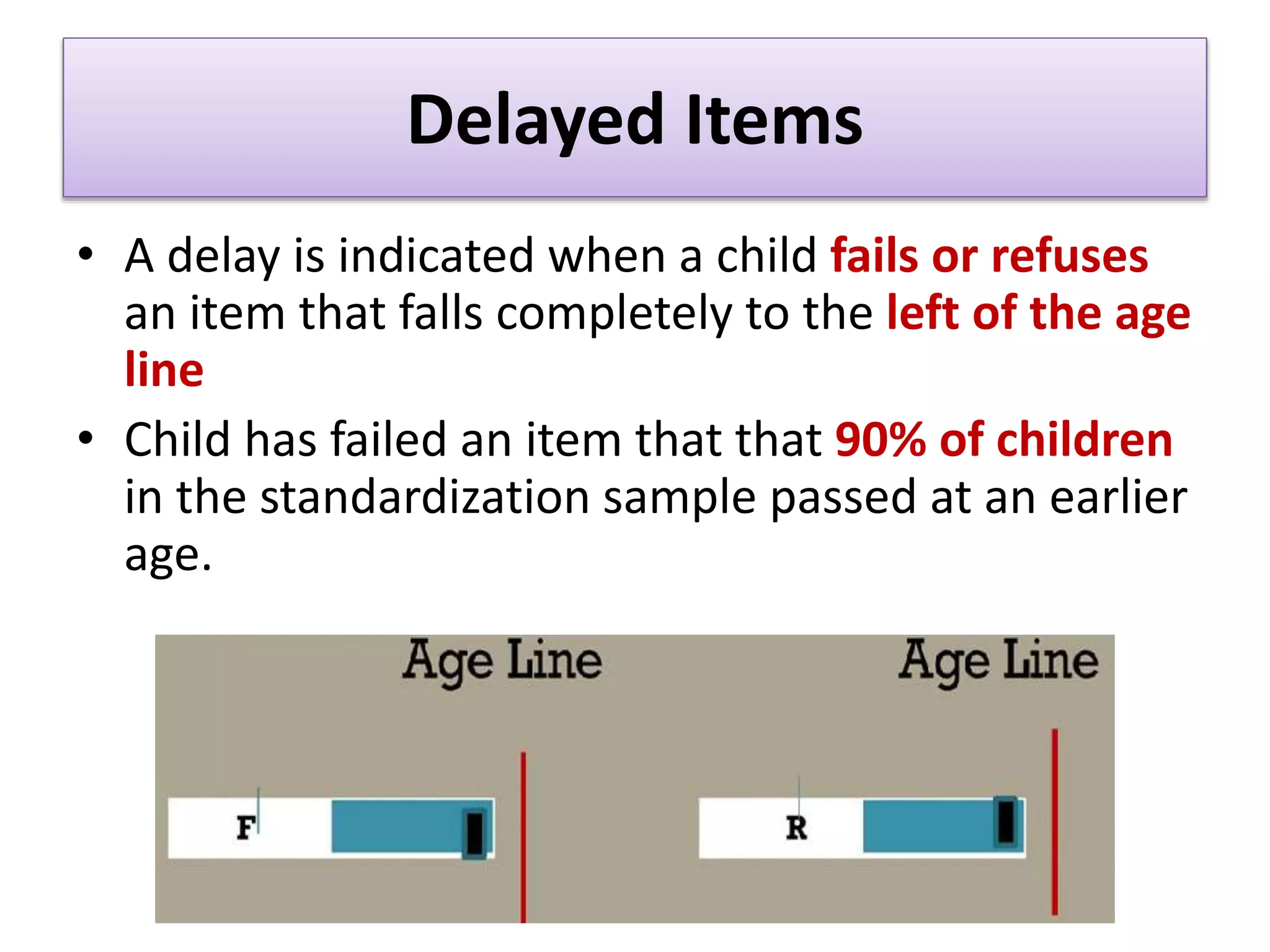 Delayed Items
• A delay is indicated when a child fails or refuses
an item that falls completely to the left of the age
line
• Child has failed an item that that 90% of children
in the standardization sample passed at an earlier
age.
 